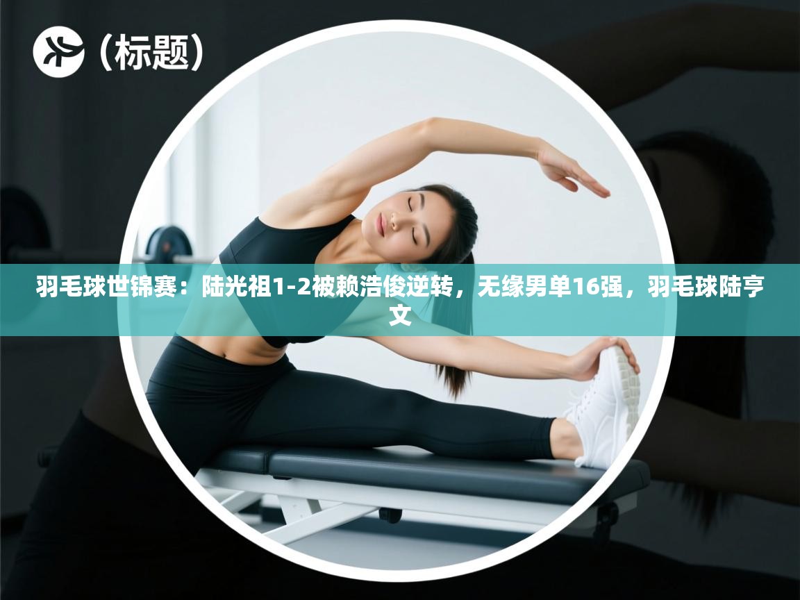 鲸蓝体育官网-羽毛球世锦赛：陆光祖1-2被赖浩俊逆转，无缘男单16强，羽毛球陆亨文  第3张