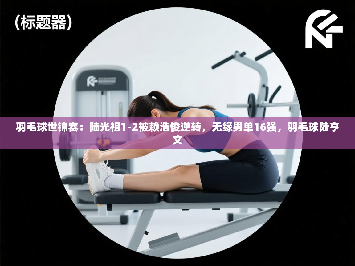 鲸蓝体育官网-羽毛球世锦赛：陆光祖1-2被赖浩俊逆转，无缘男单16强，羽毛球陆亨文  第4张