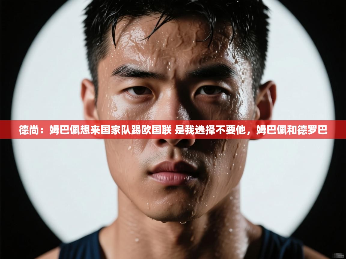 蓝鲸体育网页版-德尚:姆巴佩想来国家队踢欧国联 是我选择不要他,姆巴佩和德罗巴 第4张