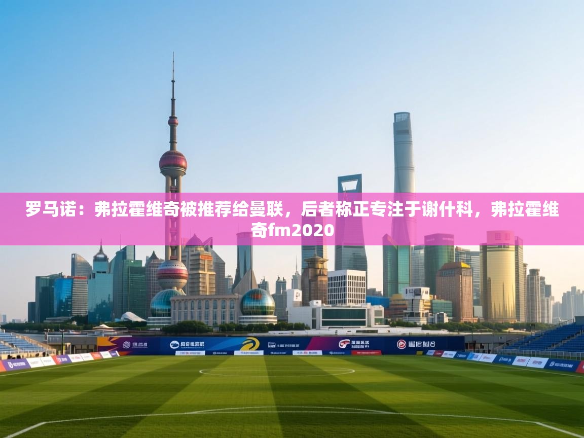 蓝鲸体育在线-罗马诺:弗拉霍维奇被推荐给曼联,后者称正专注于谢什科,弗拉霍维奇fm2020 第1张