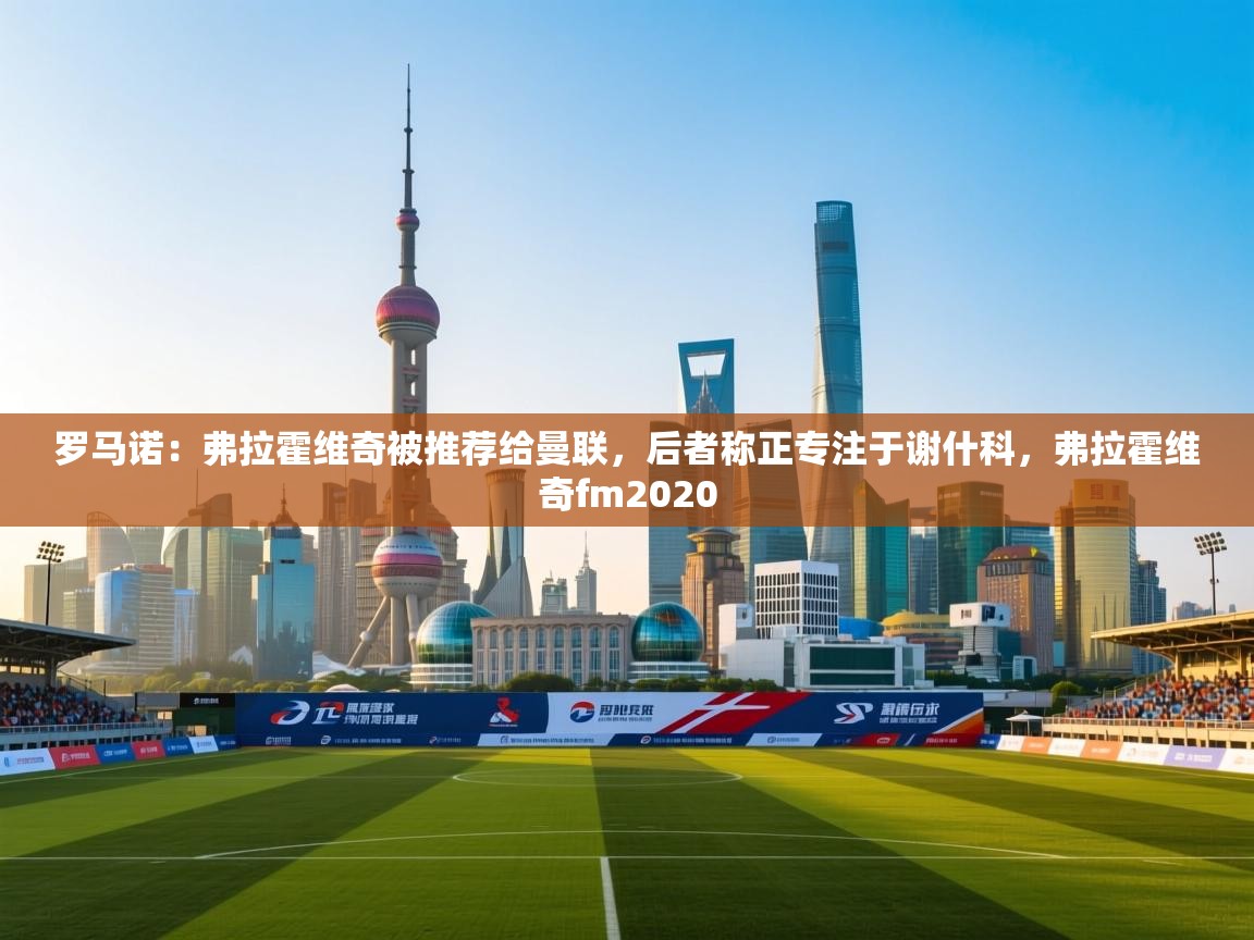 蓝鲸体育在线-罗马诺:弗拉霍维奇被推荐给曼联,后者称正专注于谢什科,弗拉霍维奇fm2020 第2张