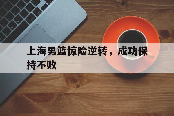 广发体育官网-上海男篮惊险逆转，成功保持不败